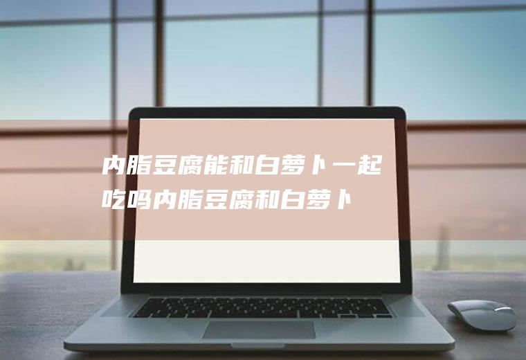 内脂豆腐能和白萝卜一起吃吗_内脂豆腐和白萝卜能一起吃吗/同吃