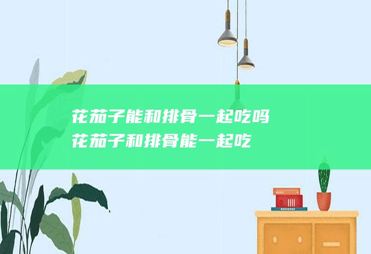 花茄子能和排骨一起吃吗_花茄子和排骨能一起吃吗/同吃