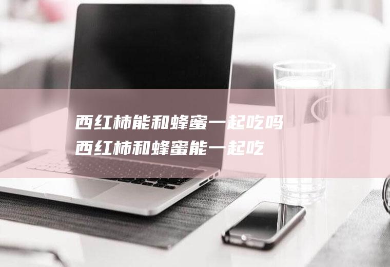 西红柿能和蜂蜜一起吃吗_西红柿和蜂蜜能一起吃吗/同吃