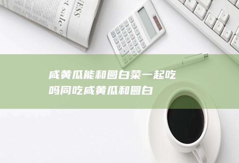 咸能和圆一起吃吗同吃咸和圆白
