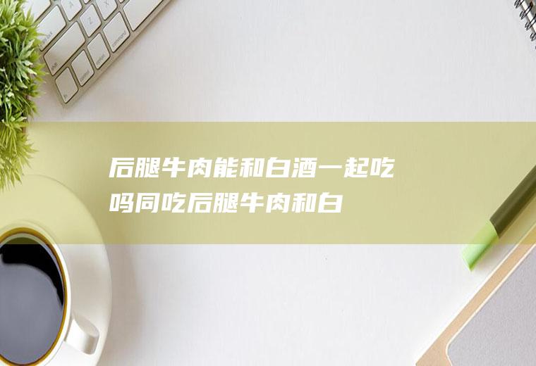 后腿牛肉能和白酒一起吃吗/同吃_后腿牛肉和白酒相克吗