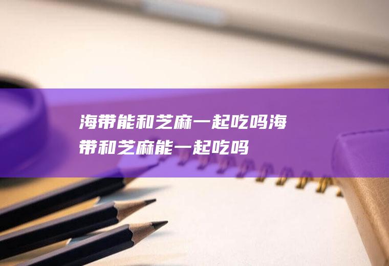 海带能和芝麻一起吃吗_海带和芝麻能一起吃吗/同吃