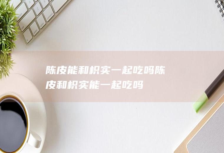 陈皮能和枳实一起吃吗_陈皮和枳实能一起吃吗/同吃