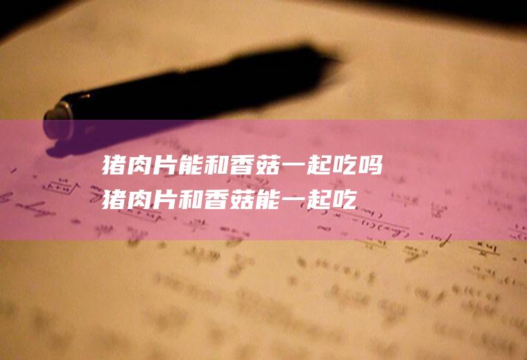 猪肉片能和香菇一起吃吗_猪肉片和香菇能一起吃吗/同吃
