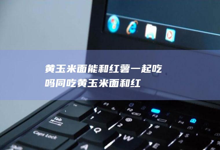 黄玉米面能和红薯一起吃吗/同吃_黄玉米面和红薯相克吗