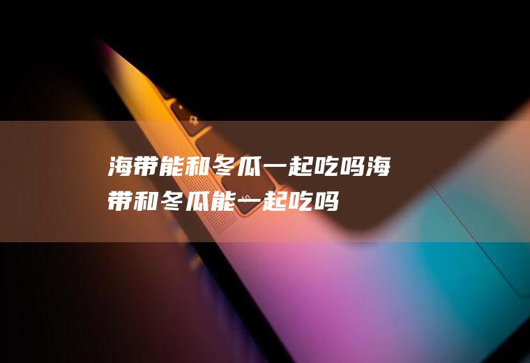 海带能和冬瓜一起吃吗_海带和冬瓜能一起吃吗/同吃
