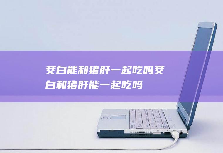 茭白能和猪肝一起吃吗茭白和猪肝能一起吃吗