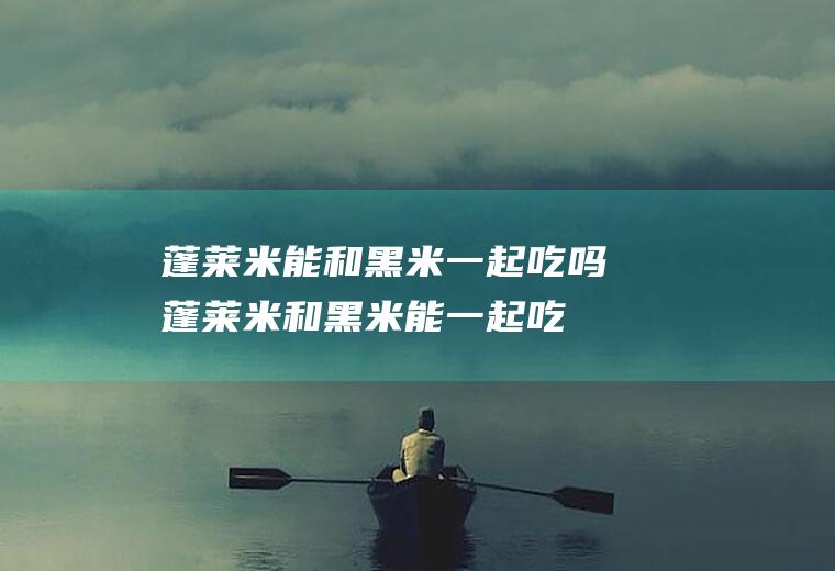 蓬莱米能和黑米一起吃吗_蓬莱米和黑米能一起吃吗/同吃