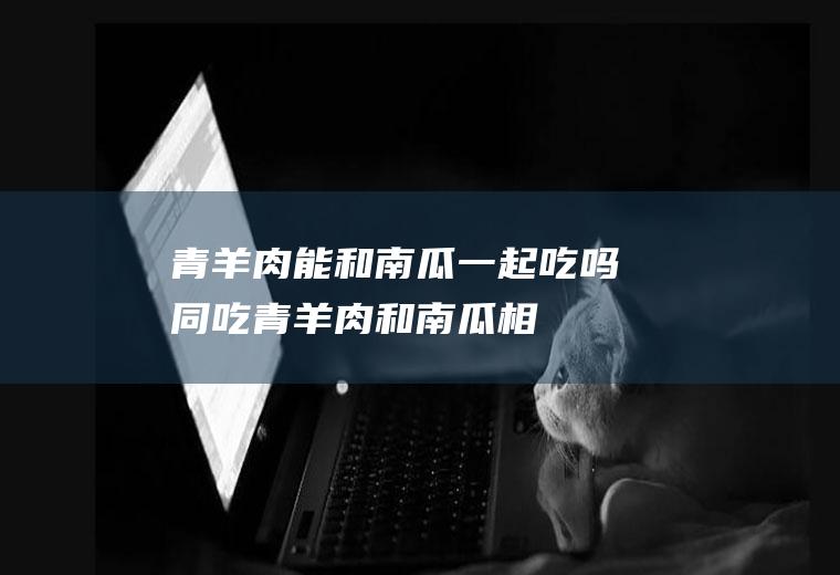 青羊肉能和南瓜一起吃吗/同吃_青羊肉和南瓜相克吗