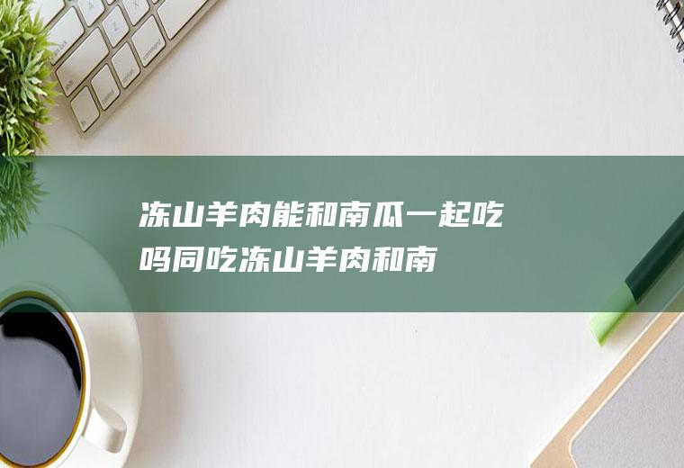 冻山羊肉能和南瓜一起吃吗/同吃_冻山羊肉和南瓜相克吗