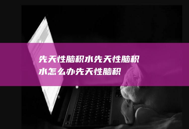 先天性脑积水_先天性脑积水怎么办_先天性脑积水吃什么好_先天性脑积水的症状