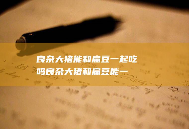 良杂大猪能和扁豆一起吃吗_良杂大猪和扁豆能一起吃吗/同吃