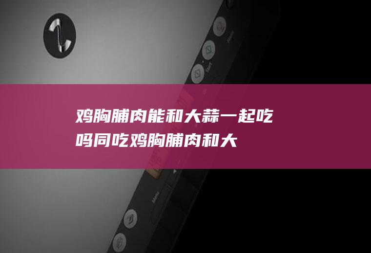 鸡胸脯肉能和大蒜一起吃吗/同吃_鸡胸脯肉和大蒜相克吗