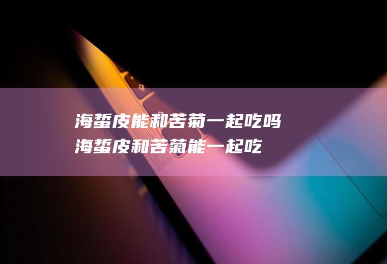 海蜇皮能和苦菊一起吃吗_海蜇皮和苦菊能一起吃吗/同吃