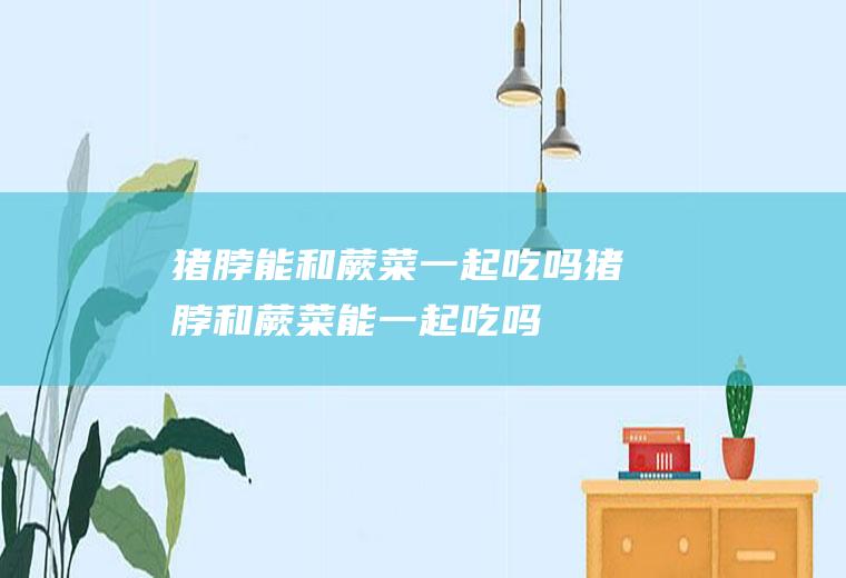 猪脖能和蕨菜一起吃吗_猪脖和蕨菜能一起吃吗/同吃