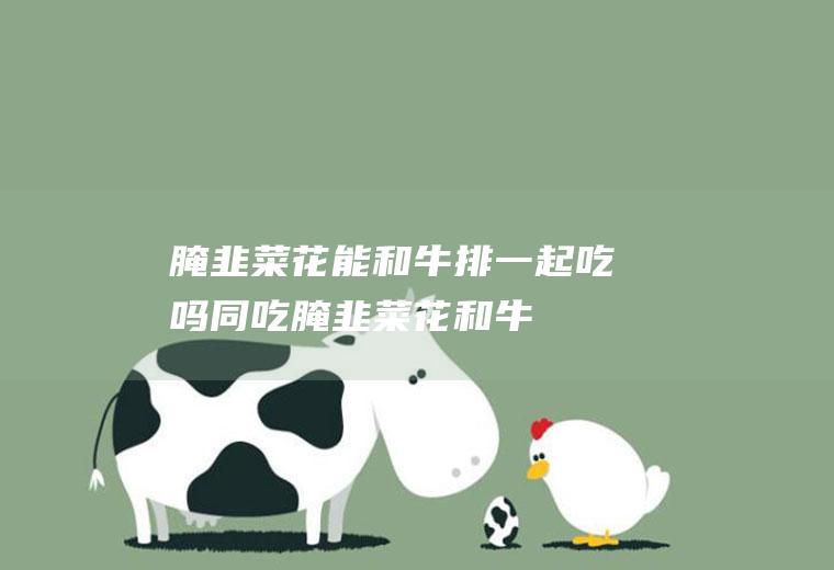 腌韭菜花能和牛排一起吃吗/同吃_腌韭菜花和牛排相克吗
