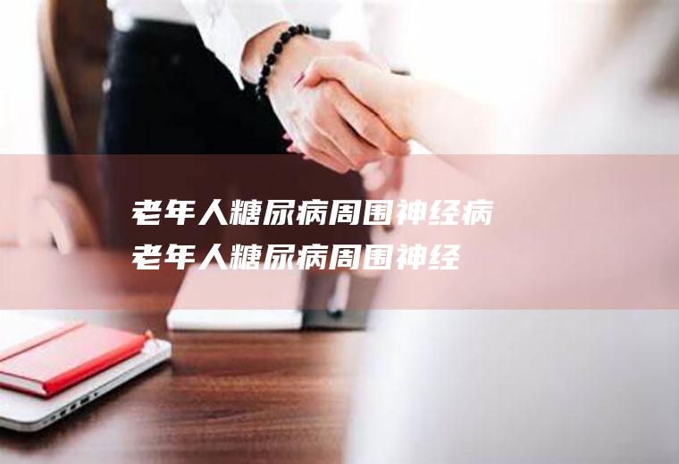 老年人糖尿病周围神经病_老年人糖尿病周围神经病怎么办_老年人糖尿病周围神经病吃什么好_老年人糖尿病周围神经病的症状