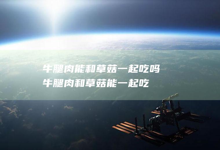 牛腿肉能和草菇一起吃吗_牛腿肉和草菇能一起吃吗/同吃