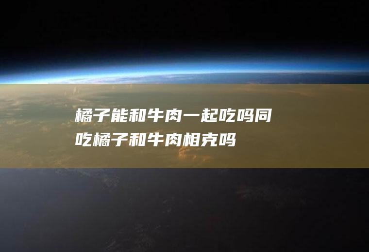 橘子能和牛肉一起吃吗/同吃_橘子和牛肉相克吗
