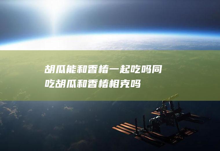 胡瓜能和香椿一起吃吗/同吃_胡瓜和香椿相克吗