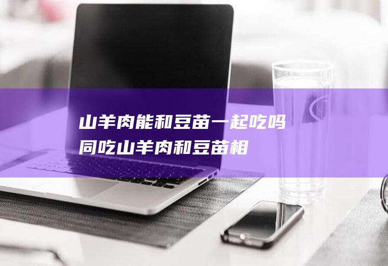 山羊肉能和豆苗一起吃吗/同吃_山羊肉和豆苗相克吗