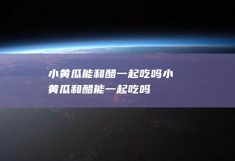 小黄瓜能和醋一起吃吗_小黄瓜和醋能一起吃吗/同吃