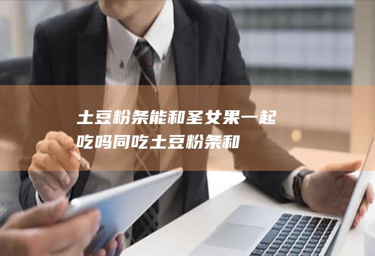 土豆粉条能和圣女果一起吃吗/同吃_土豆粉条和圣女果相克吗