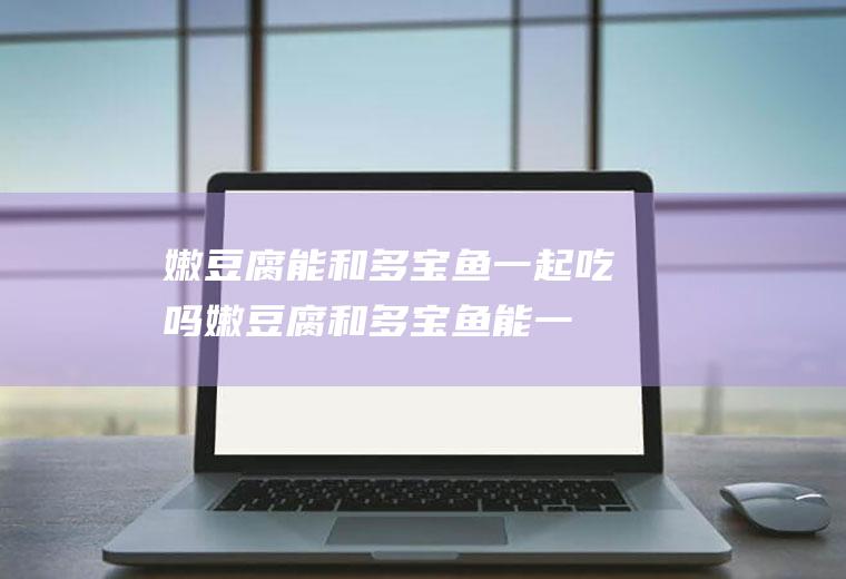 嫩豆腐能和多宝鱼一起吃吗_嫩豆腐和多宝鱼能一起吃吗/同吃