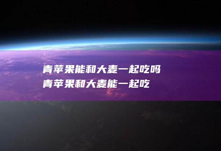 青苹果能和大麦一起吃吗_青苹果和大麦能一起吃吗/同吃