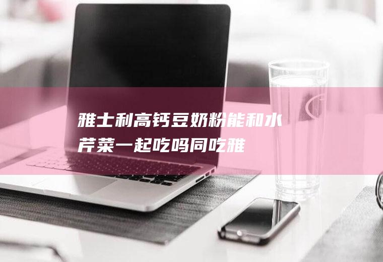 雅士利高钙豆奶粉能和水芹菜一起吃吗/同吃_雅士利高钙豆奶粉和水芹菜相克吗