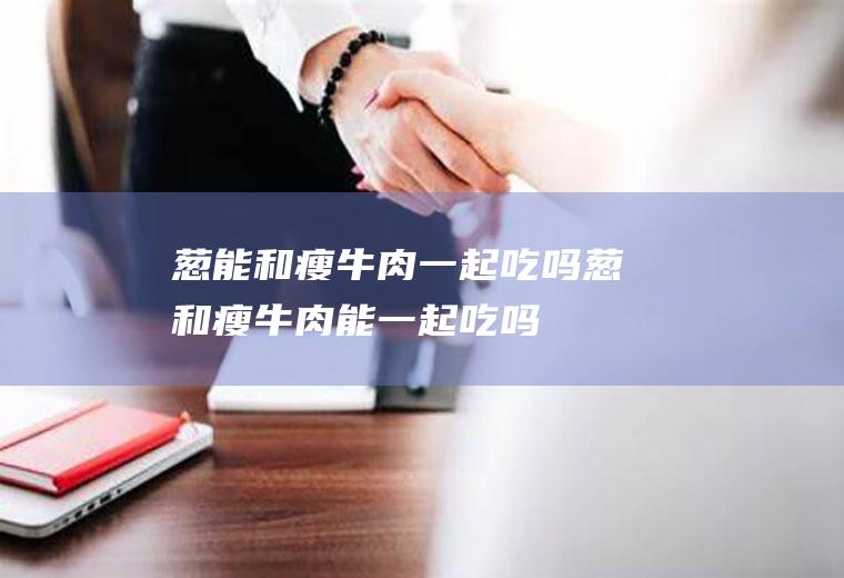 葱能和瘦牛肉一起吃吗_葱和瘦牛肉能一起吃吗/同吃
