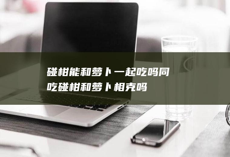 碰柑能和萝卜一起吃吗/同吃_碰柑和萝卜相克吗