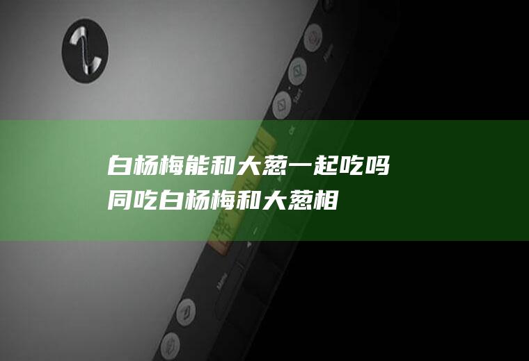 白杨梅能和大葱一起吃吗/同吃_白杨梅和大葱相克吗