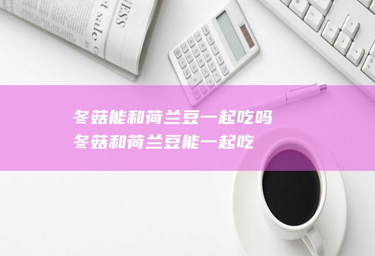 冬菇能和荷兰豆一起吃吗_冬菇和荷兰豆能一起吃吗/同吃