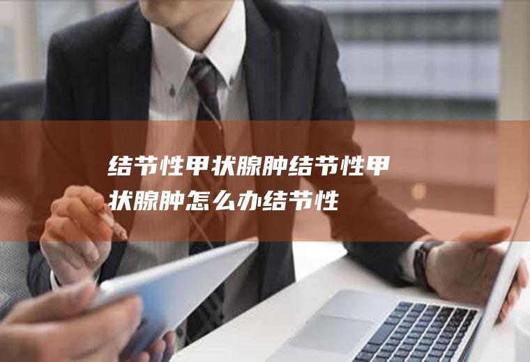 结节性甲状腺肿_结节性甲状腺肿怎么办_结节性甲状腺肿吃什么好_结节性甲状腺肿的症状
