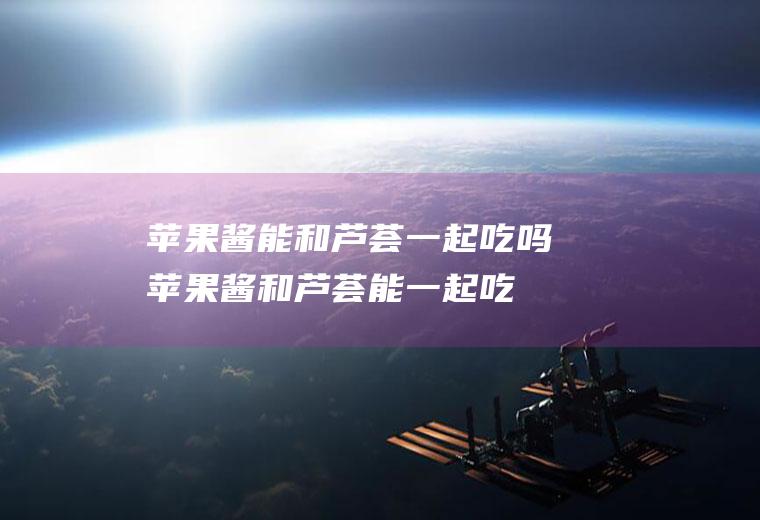 苹果酱能和芦荟一起吃吗_苹果酱和芦荟能一起吃吗/同吃