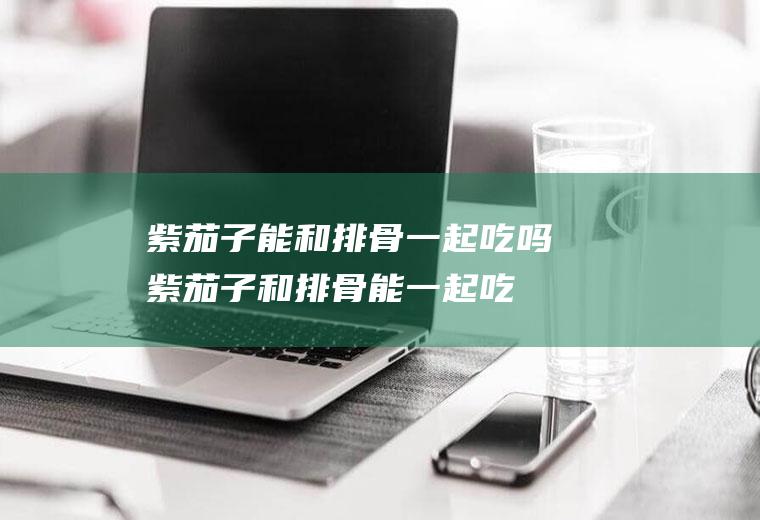 紫茄子能和排骨一起吃吗_紫茄子和排骨能一起吃吗/同吃