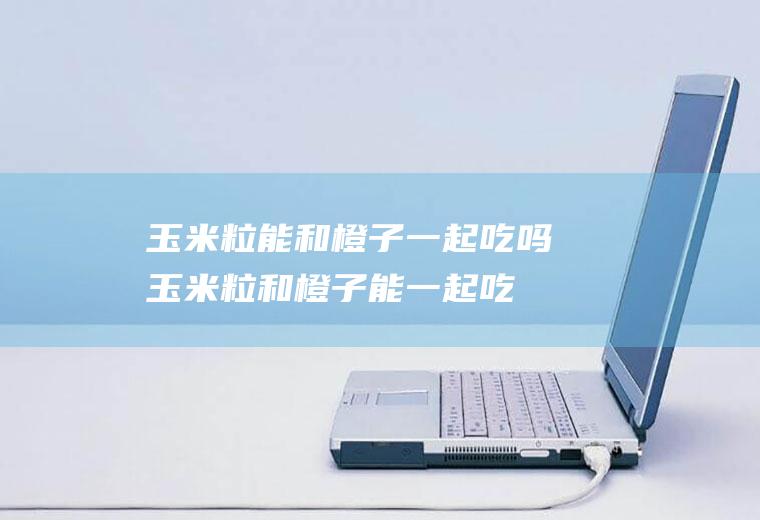 玉米粒能和橙子一起吃吗_玉米粒和橙子能一起吃吗/同吃