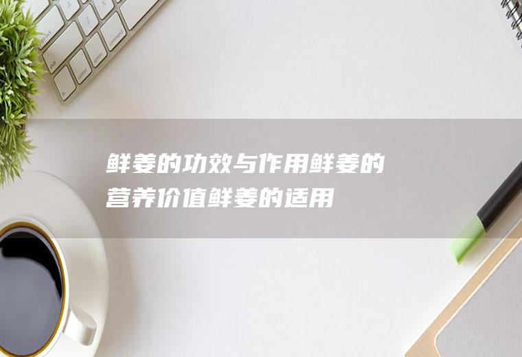 鲜姜的功效与作用_鲜姜的营养价值_鲜姜的适用人群