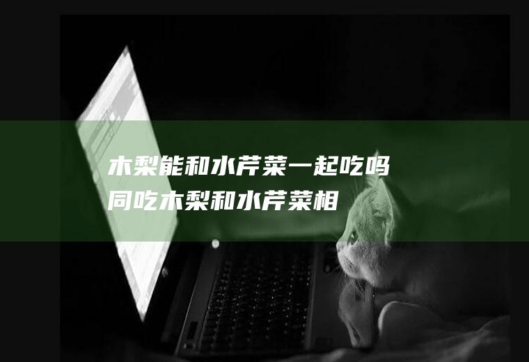 木梨能和水芹菜一起吃吗/同吃_木梨和水芹菜相克吗