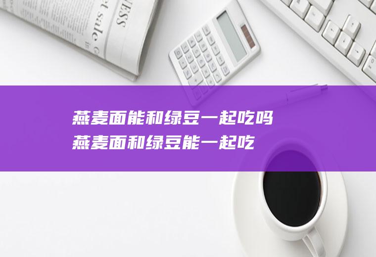 燕麦面能和绿豆一起吃吗_燕麦面和绿豆能一起吃吗/同吃