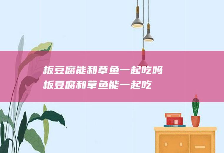 板豆腐能和草鱼一起吃吗_板豆腐和草鱼能一起吃吗/同吃