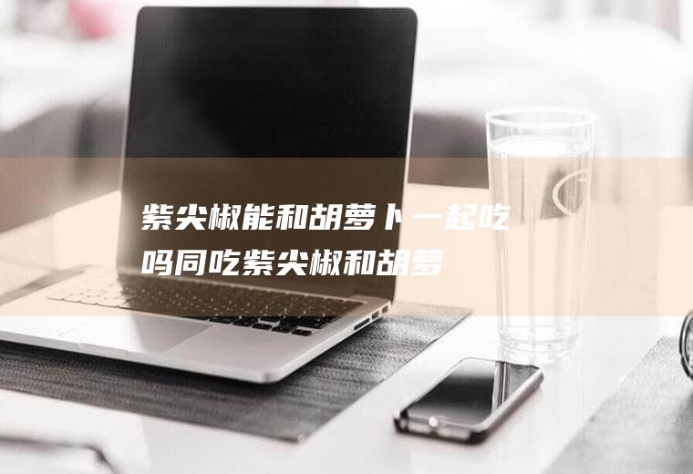 紫尖椒能和胡萝卜一起吃吗/同吃_紫尖椒和胡萝卜相克吗