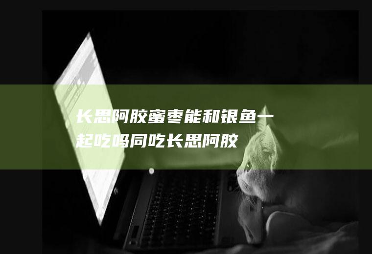 长思阿胶蜜枣能和银鱼一起吃吗/同吃_长思阿胶蜜枣和银鱼相克吗
