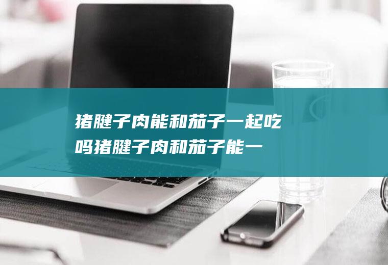 猪腱子肉能和茄子一起吃吗_猪腱子肉和茄子能一起吃吗/同吃