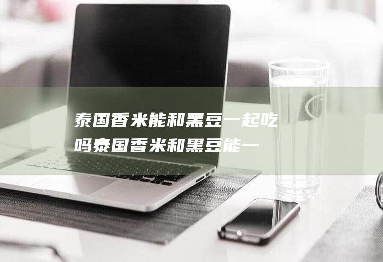 泰国香米能和黑豆一起吃吗_泰国香米和黑豆能一起吃吗/同吃
