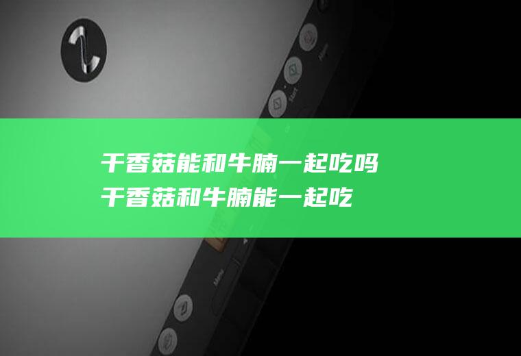 干香菇能和牛腩一起吃吗_干香菇和牛腩能一起吃吗/同吃