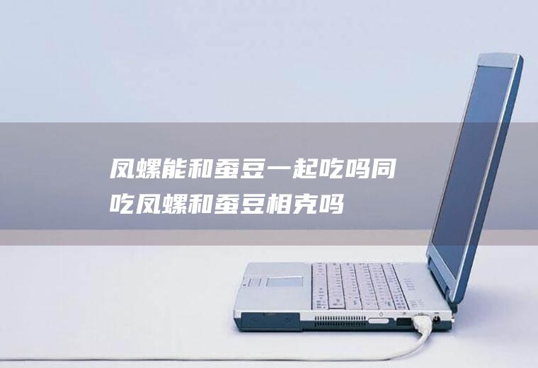 凤螺能和蚕豆一起吃吗/同吃_凤螺和蚕豆相克吗