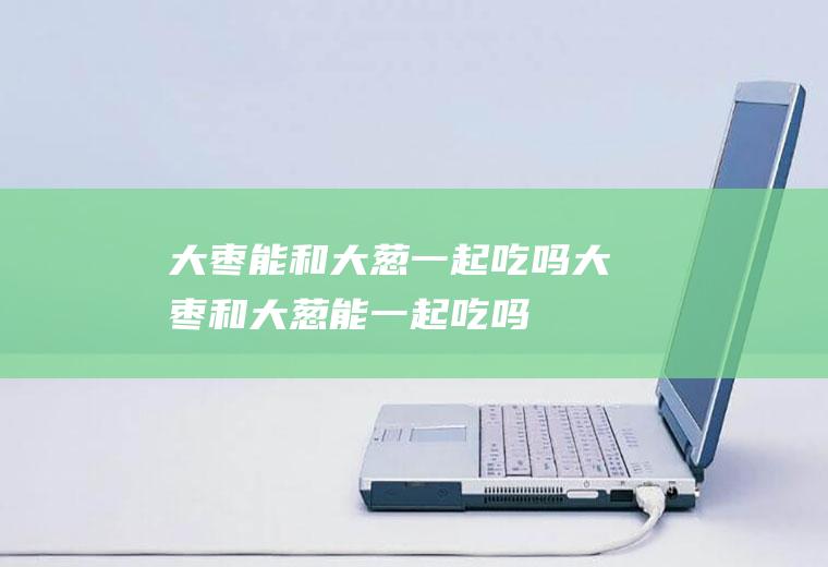 大枣能和大葱一起吃吗_大枣和大葱能一起吃吗/同吃