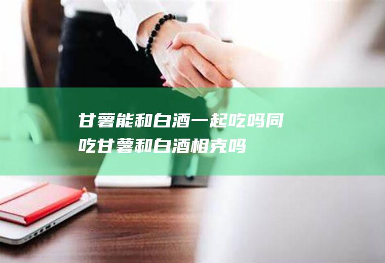甘薯能和白酒一起吃吗/同吃_甘薯和白酒相克吗